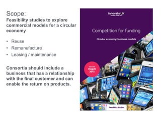 Scope:
Feasibility studies to explore
commercial models for a circular
economy
• Reuse
• Remanufacture
• Leasing / maintenance
Consortia should include a
business that has a relationship
with the final customer and can
enable the return on products.
 