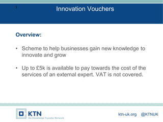 I
Overview:
• Scheme to help businesses gain new knowledge to
innovate and grow
• Up to £5k is available to pay towards the cost of the
services of an external expert. VAT is not covered.
Innovation Vouchers
ktn-uk.org @KTNUK
 