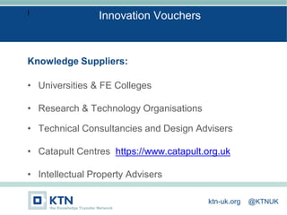 I
Knowledge Suppliers:
• Universities & FE Colleges
• Research & Technology Organisations
• Technical Consultancies and Design Advisers
• Catapult Centres https://www.catapult.org.uk
• Intellectual Property Advisers
Innovation Vouchers
ktn-uk.org @KTNUK
 