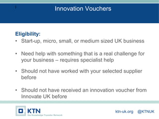 I
Eligibility:
• Start-up, micro, small, or medium sized UK business
• Need help with something that is a real challenge for
your business – requires specialist help
• Should not have worked with your selected supplier
before
• Should not have received an innovation voucher from
Innovate UK before
Innovation Vouchers
ktn-uk.org @KTNUK
 
