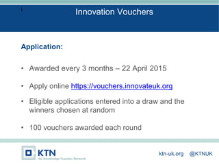 I
Application:
• Awarded every 3 months – 22 April 2015
• Apply online https://vouchers.innovateuk.org
• Eligible applications entered into a draw and the
winners chosen at random
• 100 vouchers awarded each round
Innovation Vouchers
ktn-uk.org @KTNUK
 
