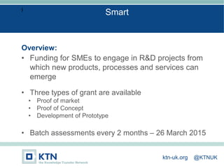 I
Overview:
• Funding for SMEs to engage in R&D projects from
which new products, processes and services can
emerge
• Three types of grant are available
• Proof of market
• Proof of Concept
• Development of Prototype
• Batch assessments every 2 months – 26 March 2015
Smart
ktn-uk.org @KTNUK
 