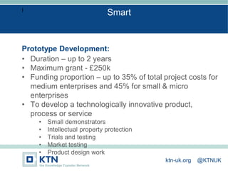 I
Prototype Development:
• Duration – up to 2 years
• Maximum grant - £250k
• Funding proportion – up to 35% of total project costs for
medium enterprises and 45% for small & micro
enterprises
• To develop a technologically innovative product,
process or service
• Small demonstrators
• Intellectual property protection
• Trials and testing
• Market testing
• Product design work
Smart
ktn-uk.org @KTNUK
 