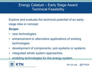I
Explore and evaluate the technical potential of an early-
stage idea or concept
Scope:
• new technologies
• enhancement or alternative applications of existing
technologies
• development of components, sub-systems or systems
• integrated whole system approaches
• enabling technologies for the energy system
Energy Catalyst – Early Stage Award
Technical Feasibility
ktn-uk.org @KTNUK
 
