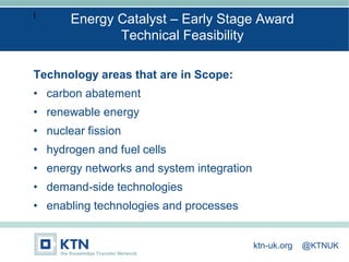 I
Technology areas that are in Scope:
• carbon abatement
• renewable energy
• nuclear fission
• hydrogen and fuel cells
• energy networks and system integration
• demand-side technologies
• enabling technologies and processes
Energy Catalyst – Early Stage Award
Technical Feasibility
ktn-uk.org @KTNUK
 