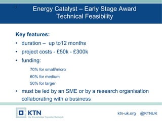 I
Key features:
• duration – up to12 months
• project costs - £50k - £300k
• funding:
70% for small/micro
60% for medium
50% for larger
• must be led by an SME or by a research organisation
collaborating with a business
Energy Catalyst – Early Stage Award
Technical Feasibility
ktn-uk.org @KTNUK
 