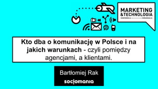 Kto dba o komunikację w Polsce i na
jakich warunkach - czyli pomiędzy
agencjami, a klientami.
Bartłomiej Rak
 