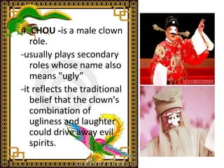 4. CHOU -is a male clown
role.
-usually plays secondary
roles whose name also
means "ugly”
-it reflects the traditional
belief that the clown's
combination of
ugliness and laughter
could drive away evil
spirits.
 