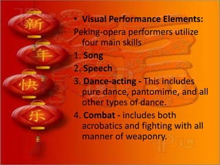 • Visual Performance Elements:
Peking-opera performers utilize
four main skills
1. Song
2. Speech
3. Dance-acting - This includes
pure dance, pantomime, and all
other types of dance.
4. Combat - includes both
acrobatics and fighting with all
manner of weaponry.
 