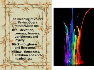 The meaning of colors
in Peking Opera
Masks/Make-ups
Red - devotion,
courage, bravery,
uprightness and
loyalty.
Black - roughness
and fierceness
Yellow - fierceness,
ambition and cool-
headedness
 