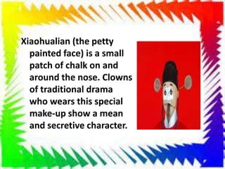 Xiaohualian (the petty
painted face) is a small
patch of chalk on and
around the nose. Clowns
of traditional drama
who wears this special
make-up show a mean
and secretive character.
 
