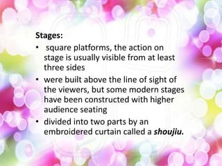 Stages:
• square platforms, the action on
stage is usually visible from at least
three sides
• were built above the line of sight of
the viewers, but some modern stages
have been constructed with higher
audience seating
• divided into two parts by an
embroidered curtain called a shoujiu.
 