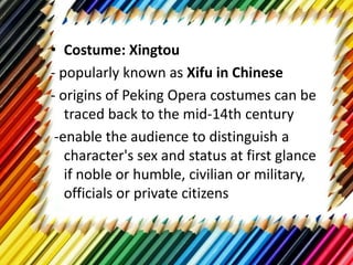 • Costume: Xingtou
- popularly known as Xifu in Chinese
- origins of Peking Opera costumes can be
traced back to the mid-14th century
-enable the audience to distinguish a
character's sex and status at first glance
if noble or humble, civilian or military,
officials or private citizens
 