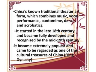 -China’s known traditional theater art
form, which combines music, vocal
performance, pantomime, dance,
and acrobatics.
–It started in the late 18th century
and became fully developed and
recognized by the mid-19th century
-it became extremely popular and
came to be regarded as one of the
cultural treasures of China (Qing
Dynasty)
 