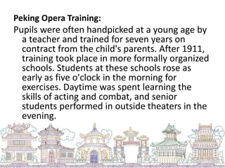 Peking Opera Training:
Pupils were often handpicked at a young age by
a teacher and trained for seven years on
contract from the child's parents. After 1911,
training took place in more formally organized
schools. Students at these schools rose as
early as five o'clock in the morning for
exercises. Daytime was spent learning the
skills of acting and combat, and senior
students performed in outside theaters in the
evening.
 