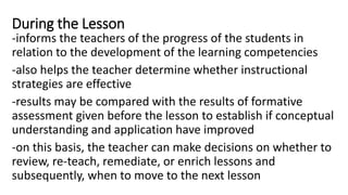During the Lesson
-informs the teachers of the progress of the students in
relation to the development of the learning competencies
-also helps the teacher determine whether instructional
strategies are effective
-results may be compared with the results of formative
assessment given before the lesson to establish if conceptual
understanding and application have improved
-on this basis, the teacher can make decisions on whether to
review, re-teach, remediate, or enrich lessons and
subsequently, when to move to the next lesson
 