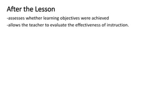 After the Lesson
-assesses whether learning objectives were achieved
-allows the teacher to evaluate the effectiveness of instruction.
 