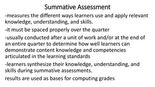 Summative Assessment
-measures the different ways learners use and apply relevant
knowledge, understanding, and skills.
-it must be spaced properly over the quarter
-usually conducted after a unit of work and/or at the end of
an entire quarter to determine how well learners can
demonstrate content knowledge and competencies
articulated in the learning standards
-learners synthesize their knowledge, understanding, and
skills during summative assessments.
results are used as bases for computing grades
 