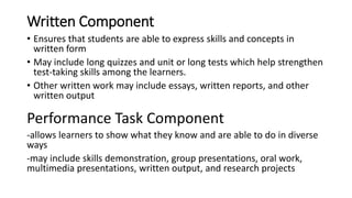 Written Component
• Ensures that students are able to express skills and concepts in
written form
• May include long quizzes and unit or long tests which help strengthen
test-taking skills among the learners.
• Other written work may include essays, written reports, and other
written output
Performance Task Component
-allows learners to show what they know and are able to do in diverse
ways
-may include skills demonstration, group presentations, oral work,
multimedia presentations, written output, and research projects
 