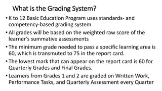 What is the Grading System?
• K to 12 Basic Education Program uses standards- and
competency-based grading system
• All grades will be based on the weighted raw score of the
learner’s summative assessments
• The minimum grade needed to pass a specific learning area is
60, which is transmuted to 75 in the report card.
• The lowest mark that can appear on the report card is 60 for
Quarterly Grades and Final Grades.
• Learners from Grades 1 and 2 are graded on Written Work,
Performance Tasks, and Quarterly Assessment every Quarter
 