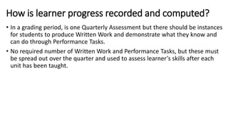 How is learner progress recorded and computed?
• In a grading period, is one Quarterly Assessment but there should be instances
for students to produce Written Work and demonstrate what they know and
can do through Performance Tasks.
• No required number of Written Work and Performance Tasks, but these must
be spread out over the quarter and used to assess learner’s skills after each
unit has been taught.
 