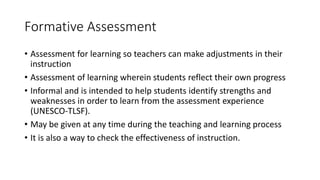 Formative Assessment
• Assessment for learning so teachers can make adjustments in their
instruction
• Assessment of learning wherein students reflect their own progress
• Informal and is intended to help students identify strengths and
weaknesses in order to learn from the assessment experience
(UNESCO-TLSF).
• May be given at any time during the teaching and learning process
• It is also a way to check the effectiveness of instruction.
 