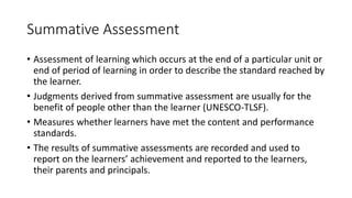 Summative Assessment
• Assessment of learning which occurs at the end of a particular unit or
end of period of learning in order to describe the standard reached by
the learner.
• Judgments derived from summative assessment are usually for the
benefit of people other than the learner (UNESCO-TLSF).
• Measures whether learners have met the content and performance
standards.
• The results of summative assessments are recorded and used to
report on the learners’ achievement and reported to the learners,
their parents and principals.
 