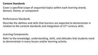 Content Standards
Cover a specified scope of sequential topics within each learning strand,
domain, theme, or component
Performance Standards
Describe the abilities and skills that learners are expected to demonstrate in
relation to the content standards and integration of 21st-century skills.
Learning Components
Refer to the knowledge, understanding, skills, and attitudes that students need
to demonstrate in every lesson and/or learning activity.
 