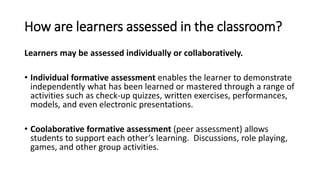 How are learners assessed in the classroom?
Learners may be assessed individually or collaboratively.
• Individual formative assessment enables the learner to demonstrate
independently what has been learned or mastered through a range of
activities such as check-up quizzes, written exercises, performances,
models, and even electronic presentations.
• Coolaborative formative assessment (peer assessment) allows
students to support each other’s learning. Discussions, role playing,
games, and other group activities.
 