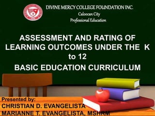 ASSESSMENT AND RATING OF
LEARNING OUTCOMES UNDER THE K
to 12
BASIC EDUCATION CURRICULUM
DIVINE MERCYCOLLEGEFOUNDATION INC.
Caloocan City
Professional Education
Presented by:
CHRISTIAN D. EVANGELISTA
MARIANNE T. EVANGELISTA, MSHRM
 