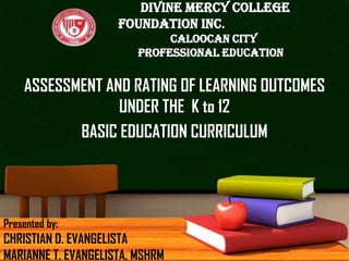 DIVINE MERCY COLLEGE
FOUNDATION INC.
Caloocan City
Professional Education

ASSESSMENT AND RATING OF LEARNING OUTCOMES
UNDER THE K to 12
BASIC EDUCATION CURRICULUM

Presented by:

CHRISTIAN D. EVANGELISTA
MARIANNE T. EVANGELISTA, MSHRM

 