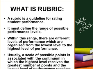 WHAT IS RUBRIC:
• A rubric is a guideline for rating
student performance.
• It must define the range of possible
performance levels.
• Within this range, there are different
levels of performance which are
organized from the lowest level to the
highest level of performance.
• Usually, a scale of possible points is
associated with the continuum in
which the highest level receives the
greatest number of points and the
 