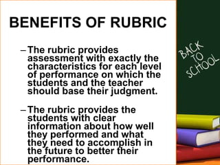 BENEFITS OF RUBRIC
–The rubric provides
assessment with exactly the
characteristics for each level
of performance on which the
students and the teacher
should base their judgment.
–The rubric provides the
students with clear
information about how well
they performed and what
they need to accomplish in
the future to better their
performance.
 
