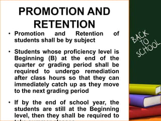 PROMOTION AND
RETENTION
• Promotion and Retention of
students shall be by subject
• Students whose proficiency level is
Beginning (B) at the end of the
quarter or grading period shall be
required to undergo remediation
after class hours so that they can
immediately catch up as they move
to the next grading period
• If by the end of school year, the
students are still at the Beginning
level, then they shall be required to
 