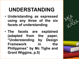 UNDERSTANDING
• Understanding as expressed
using any three of the six
facets of understanding
• The facets are explained
(adapted from the paper,
“Understanding by Design
Framework in the
Philippines” by Mc Tighe and
Grant Wiggins, p.5)
 