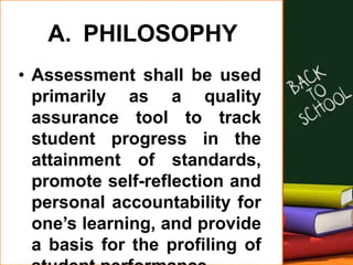 A. PHILOSOPHY
• Assessment shall be used
primarily as a quality
assurance tool to track
student progress in the
attainment of standards,
promote self-reflection and
personal accountability for
one’s learning, and provide
a basis for the profiling of
 