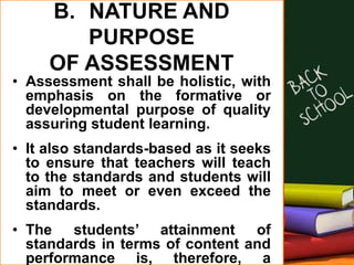 B. NATURE AND
PURPOSE
OF ASSESSMENT
• Assessment shall be holistic, with
emphasis on the formative or
developmental purpose of quality
assuring student learning.
• It also standards-based as it seeks
to ensure that teachers will teach
to the standards and students will
aim to meet or even exceed the
standards.
• The students’ attainment of
standards in terms of content and
performance is, therefore, a
 