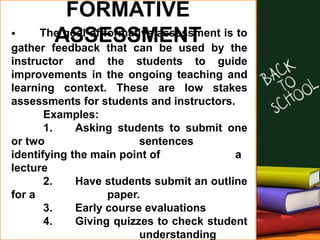 FORMATIVE
ASSESSMENT• The goal of formative assessment is to
gather feedback that can be used by the
instructor and the students to guide
improvements in the ongoing teaching and
learning context. These are low stakes
assessments for students and instructors.
Examples:
1. Asking students to submit one
or two sentences
identifying the main point of a
lecture
2. Have students submit an outline
for a paper.
3. Early course evaluations
4. Giving quizzes to check student
understanding
 