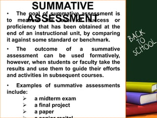 SUMMATIVE
ASSESSMENT
• The goal of summative assessment is
to measure the level of success or
proficiency that has been obtained at the
end of an instructional unit, by comparing
it against some standard or benchmark.
• The outcome of a summative
assessment can be used formatively,
however, when students or faculty take the
results and use them to guide their efforts
and activities in subsequent courses.
• Examples of summative assessments
include:
 a midterm exam
 a final project
 a paper
 