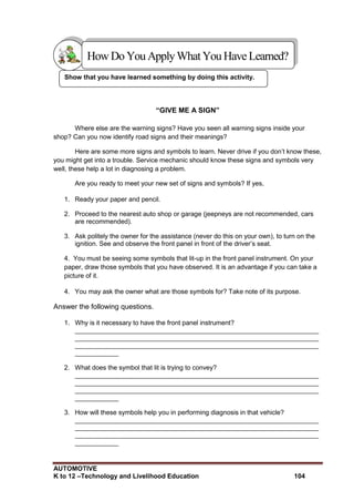 AUTOMOTIVE
K to 12 –Technology and Livelihood Education 104
Show that you have learned something by doing this activity.
“GIVE ME A SIGN”
Where else are the warning signs? Have you seen all warning signs inside your
shop? Can you now identify road signs and their meanings?
Here are some more signs and symbols to learn. Never drive if you don‟t know these,
you might get into a trouble. Service mechanic should know these signs and symbols very
well, these help a lot in diagnosing a problem.
Are you ready to meet your new set of signs and symbols? If yes,
1. Ready your paper and pencil.
2. Proceed to the nearest auto shop or garage (jeepneys are not recommended, cars
are recommended).
3. Ask politely the owner for the assistance (never do this on your own), to turn on the
ignition. See and observe the front panel in front of the driver‟s seat.
4. You must be seeing some symbols that lit-up in the front panel instrument. On your
paper, draw those symbols that you have observed. It is an advantage if you can take a
picture of it.
4. You may ask the owner what are those symbols for? Take note of its purpose.
Answer the following questions.
1. Why is it necessary to have the front panel instrument?
___________________________________________________________________
___________________________________________________________________
___________________________________________________________________
____________
2. What does the symbol that lit is trying to convey?
___________________________________________________________________
___________________________________________________________________
___________________________________________________________________
____________
3. How will these symbols help you in performing diagnosis in that vehicle?
___________________________________________________________________
___________________________________________________________________
___________________________________________________________________
____________
HowDo YouApplyWhatYou HaveLearned?
 