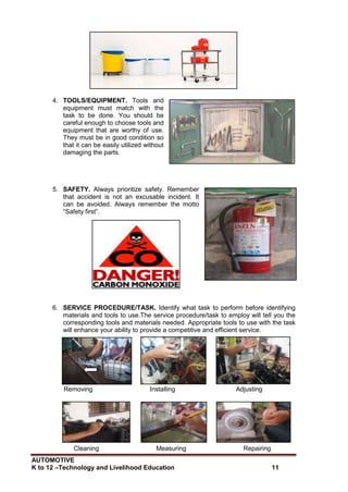AUTOMOTIVE
K to 12 –Technology and Livelihood Education 11
4. TOOLS/EQUIPMENT. Tools and
equipment must match with the
task to be done. You should be
careful enough to choose tools and
equipment that are worthy of use.
They must be in good condition so
that it can be easily utilized without
damaging the parts.
5. SAFETY. Always prioritize safety. Remember
that accident is not an excusable incident. It
can be avoided. Always remember the motto
“Safety first”.
6. SERVICE PROCEDURE/TASK. Identify what task to perform before identifying
materials and tools to use.The service procedure/task to employ will tell you the
corresponding tools and materials needed. Appropriate tools to use with the task
will enhance your ability to provide a competitive and efficient service.
Removing Installing Adjusting
Cleaning Measuring Repairing
 