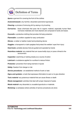 AUTOMOTIVE
K to 12 –Technology and Livelihood Education 141
Apron-a garment for covering the front of the clothes
Automotivewaste- any harmful, discarded automotive byproducts
Cleaning- a process of removing dirt by wiping or by brushing
Corrosives - those chemicals that pose risk to organic material, especially human flesh.
Corrosive materials and most cleaners are composed of acids and bases
Coveralls- a protective clothing that provides full body protection
Flammable- a condition capable for easy combustion
Gloves- a rubber or leather-made hand protecting device
Goggles- a transparent or dark eyeglass that protect the welders‟ eyes from injury
Hand tools- portable devices that are guided and operated by hands
Hazardous material- any material that can cause bodily injury or pose a threat to the
environment
Inspection- examining or looking closely as a course of action
Lubricant -a substance applied to a surface to reduce friction
Protection -prevention from being harmed or injured
Safety- freedom from danger or risk
Service procedures - an established method of work or task
Signs and symbols- a mark that expresses information to warn or to give direction
Toxic material- any poisonous material that can cause illness or death
Waste management- activities that deal with proper disposal of waste
Waste material -any discarded or unusable byproducts or materials
Workshop -a workplace where activities of service procedures are done
Definition of Terms
 