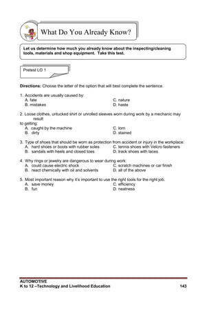 AUTOMOTIVE
K to 12 –Technology and Livelihood Education 143
Directions: Choose the letter of the option that will best complete the sentence.
1. Accidents are usually caused by:
A. fate C. nature
B. mistakes D. haste
2. Loose clothes, untucked shirt or unrolled sleeves worn during work by a mechanic may
result
to getting:
A. caught by the machine C. torn
B. dirty D. stained
3. Type of shoes that should be worn as protection from accident or injury in the workplace:
A. hard shoes or boots with rubber soles C. tennis shoes with Velcro fasteners
B. sandals with heels and closed toes D. track shoes with laces
4. Why rings or jewelry are dangerous to wear during work:
A. could cause electric shock C. scratch machines or car finish
B. react chemically with oil and solvents D. all of the above
5. Most important reason why it‟s important to use the right tools for the right job.
A. save money C. efficiency
B. fun D. neatness
What Do You Already Know?
Pretest LO 1
Let us determine how much you already know about the inspecting/cleaning
tools, materials and shop equipment. Take this test.
 