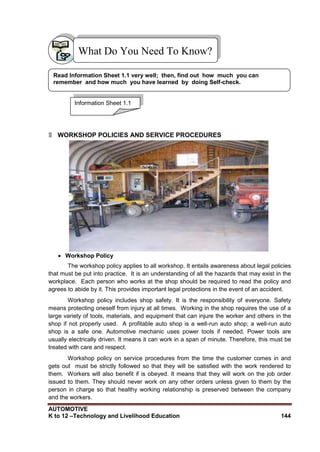 AUTOMOTIVE
K to 12 –Technology and Livelihood Education 144
What Do You Need To Know?
۩ WORKSHOP POLICIES AND SERVICE PROCEDURES
 Workshop Policy
The workshop policy applies to all workshop. It entails awareness about legal policies
that must be put into practice. It is an understanding of all the hazards that may exist in the
workplace. Each person who works at the shop should be required to read the policy and
agrees to abide by it. This provides important legal protections in the event of an accident.
Workshop policy includes shop safety. It is the responsibility of everyone. Safety
means protecting oneself from injury at all times. Working in the shop requires the use of a
large variety of tools, materials, and equipment that can injure the worker and others in the
shop if not properly used. A profitable auto shop is a well-run auto shop; a well-run auto
shop is a safe one. Automotive mechanic uses power tools if needed, Power tools are
usually electrically driven. It means it can work in a span of minute. Therefore, this must be
treated with care and respect.
Workshop policy on service procedures from the time the customer comes in and
gets out must be strictly followed so that they will be satisfied with the work rendered to
them. Workers will also benefit if is obeyed. It means that they will work on the job order
issued to them. They should never work on any other orders unless given to them by the
person in charge so that healthy working relationship is preserved between the company
and the workers.
Information Sheet 1.1
Read Information Sheet 1.1 very well; then, find out how much you can
remember and how much you have learned by doing Self-check.
 