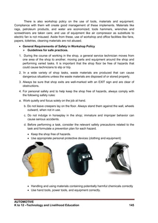 AUTOMOTIVE
K to 12 –Technology and Livelihood Education 145
There is also workshop policy on the use of tools, materials and equipment.
Compliance with them will create good management of these implements. Materials like
rags, petroleum products, and water are economized; tools hammers, wrenches and
screwdrivers are taken care; and use of equipment like air compressor as substitute to
electric fan is not misused. Aside from these, use of workshop and office facilities like fans,
papers, toiletries, cleaning materials are not abused.
 General Requirements of Safety in Workshop Policy
 Guidelines for safe practices.
1. During the course of working in the shop, a general service technician moves from
one area of the shop to another, moving parts and equipment around the shop and
performing varied tasks. It is important that the shop floor be free of hazards that
could cause technicians to slip or trip.
2. In a wide variety of shop tasks, waste materials are produced that can cause
dangerous situations unless the waste materials are disposed of or stored properly.
3. Always be sure that shop exits are well-marked with an EXIT sign and are clear of
obstructions.
4. For personal safety and to help keep the shop free of hazards, always comply with
the following safety rules:
a. Work quietly and focus solely on the job at hand.
b. Do not leave creepers lay on the floor. Always stand them against the wall, wheels
outward, when not in use.
c. Do not indulge in horseplay in the shop; immature and improper behavior can
cause serious accidents.
d. Before performing a task, consider the relevant safety precautions related to the
task and formulate a prevention plan for each hazard.
 Keep the shop free of hazards.
 Use appropriate personal protective devices (clothing and equipment)

 Handling and using materials containing potentially harmful chemicals correctly
 Use hand tools, power tools, and equipment correctly.
 