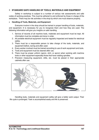 AUTOMOTIVE
K to 12 –Technology and Livelihood Education 147
۩ STANDARD SAFE HANDLING OF TOOLS, MATERIALS AND EQUIPMENT
Safety in workshop is subject to a number of various risk assessments and safe
codes of working practices. This must be adhered to and enforced by those in charge of the
workplace. There may be risk activities in the shop by which one must observe properly.
 Handling of Tools, Materials, and Equipment
Everyone involve in the shop should be trained in proper handling of tools, materials,
and equipment. It is necessary for you to recognize them and how they are used. The
following information will give you insights on safe handling.
1. Service of records of all machine tools, materials and equipment must be kept. All
information must be complete and done in order.
2. All portable electrical equipment must be regularly inspected and tested for electrical
safety.
3. There must be a responsible person to take charge of the tools, materials, and
equipment before, during and after used.
4. Every worker involved must be trained according to use of work equipment and tools.
5. Tools and equipment must be cleaned after use.
6. There must be proper uniform (apron, shirt, or apron) when working with machine
tools or other equipment especially those that have rotating spindles.
7. Precision measuring equipment, drills, etc. must be placed in their appropriate
cabinets after use.
Handling tools, materials and equipment safely will give a better work output. Their
life cycle is prolonged. Task is accomplished easily and life is preserved.
 
