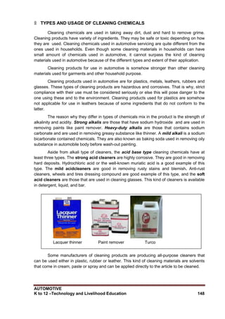 AUTOMOTIVE
K to 12 –Technology and Livelihood Education 148
۩ TYPES AND USAGE OF CLEANING CHEMICALS
Cleaning chemicals are used in taking away dirt, dust and hard to remove grime.
Cleaning products have variety of ingredients. They may be safe or toxic depending on how
they are used. Cleaning chemicals used in automotive servicing are quite different from the
ones used in households. Even though some cleaning materials in households can have
small amount of chemicals used in automotive, it cannot surpass the kind of cleaning
materials used in automotive because of the different types and extent of their application.
Cleaning products for use in automotive is somehow stronger than other cleaning
materials used for garments and other household purpose.
Cleaning products used in automotive are for plastics, metals, leathers, rubbers and
glasses. These types of cleaning products are hazardous and corrosives. That is why, strict
compliance with their use must be considered seriously or else this will pose danger to the
one using these and to the environment. Cleaning products used for plastics are somehow
not applicable for use in leathers because of some ingredients that do not conform to the
latter.
The reason why they differ in types of chemicals mix in the product is the strength of
alkalinity and acidity. Strong alkalis are those that have sodium hydroxide and are used in
removing paints like paint remover. Heavy-duty alkalis are those that contains sodium
carbonate and are used in removing greasy substance like thinner. A mild alkali is a sodium
bicarbonate contained chemicals. They are also known as baking soda used in removing oily
substance in automobile body before wash-out painting.
Aside from alkali type of cleaners, the acid base type cleaning chemicals have at
least three types. The strong acid cleaners are highly corrosive. They are good in removing
hard deposits. Hydrochloric acid or the well-known muriatic acid is a good example of this
type. The mild acidcleaners are good in removing rusty stains and blemish. Anti-rust
cleaners, wheels and tires dressing compound are good example of this type, and the soft
acid cleaners are those that are used in cleaning glasses. This kind of cleaners is available
in detergent, liquid, and bar.
Some manufacturers of cleaning products are producing all-purpose cleaners that
can be used either in plastic, rubber or leather. This kind of cleaning materials are solvents
that come in cream, paste or spray and can be applied directly to the article to be cleaned.
Lacquer thinner Paint remover Turco
 