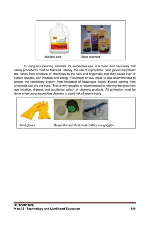 AUTOMOTIVE
K to 12 –Technology and Livelihood Education 149
In using any cleaning materials for automotive use, it is basic and necessary that
safety procedures must be followed. Usually, the use of appropriate hand gloves will protect
the hands from entrance of chemicals to the skin and fingernails that may cause liver or
kidney disease, skin irritation and allergy. Respirator or dust mask is also recommended to
protect the respiratory system from inhalation of hazardous fumes. Fumes coming from
chemicals can dry the eyes. That is why goggles is recommended in relieving the eyes from
eye irritation, dryness and accidental splash of cleaning products. All protection must be
done when using automotive cleaners to avoid risk of severe injury.
Muriatic acid Glass cleaners
Hand gloves Respirator and dust mask Safety eye goggles
 