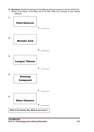 AUTOMOTIVE
K to 12 –Technology and Livelihood Education 151
Refer to the Answer Key. What is your score?
III. Directions: Identify the strength of the following chemical cleaners in the box.Write S for
Strong, H for Heavy, M for Mild, and S for Soft. Write your answers in your Activity
notebook.
1.
1. _________
2.
2. _________
3.
3. _________
4.
4. _________
5.
5. _________
Paint Remover
Muriatic Acid
Lacquer Thinner
Dressing
Compound
Glass Cleaners
 