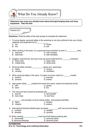 AUTOMOTIVE
K to 12 –Technology and Livelihood Education 157
Directions: Write the letter of the best answer to complete the statement.
1. To some degree, personal safety in the workshop is not only confined to the use of tools,
materials and equipment but to __________.
A. her C. others
B. him D. self
2. When working in the shop, it is a good personal protection to work in __________ area.
A. well-built C. well- scented
B. well-loved D. well-ventilated
3. Goggles, head bonnet, and dust musk are good implements for _______ protection.
A. lower body C. upper body
B. middle body D. whole body
4. Personal safety includes __________, values and awareness.
A. habits C. venture
B. vending D. ventilation
5. When personal safety is the issue, it is basic to human instinct to ______ oneself.
A. prevent C. promote
B. produce D. protect
6. High grade rubber ____ protects the hands from paint, solvent and electrical shock.
A. belt C. gloves
B. band D. tire
7. The nose and face should be protected with __________.
A. face lift C. face powder
B. face mask D. scar face
8. _________ and symbols must be clearly written and properly identified.
A. signs C. stickers
B. insignia D. posters
9. International standard labeled signs are black _________ with red surround shape.
A. cymbals C. sandals
B. samples D. symbols
10. When working ______________ must come first before anything else.
A. personality C. personal safety
B. personal attributes D. personal share
What Do You Already Know?
Pretest LO 2
Determine how much you already know about storing/arranging tools and shop
equipment. Take this test.
 